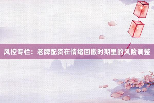 风控专栏：老牌配资在情绪回撤时期里的风险调整