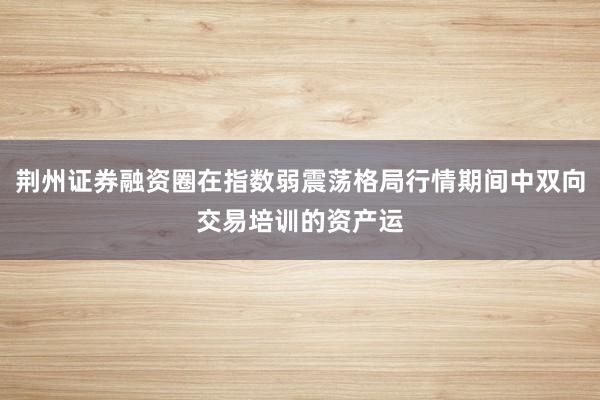 荆州证券融资圈在指数弱震荡格局行情期间中双向交易培训的资产运