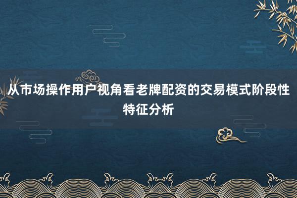 从市场操作用户视角看老牌配资的交易模式阶段性特征分析