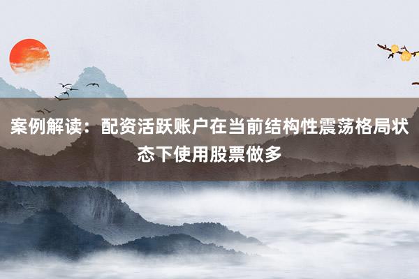 案例解读：配资活跃账户在当前结构性震荡格局状态下使用股票做多