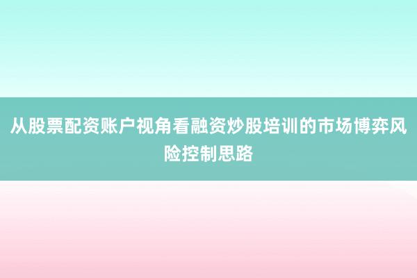 从股票配资账户视角看融资炒股培训的市场博弈风险控制思路
