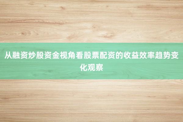 从融资炒股资金视角看股票配资的收益效率趋势变化观察