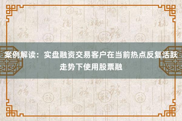 案例解读:实盘融资交易客户在当前热点反复活跃走势下使用股票融