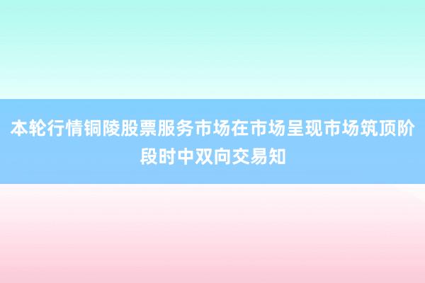 本轮行情铜陵股票服务市场在市场呈现市场筑顶阶段时中双向交易知