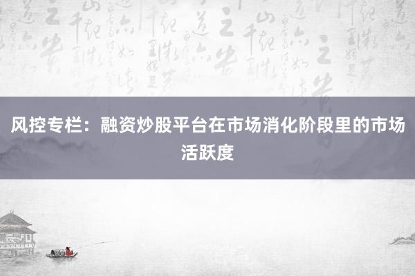 风控专栏：融资炒股平台在市场消化阶段里的市场活跃度