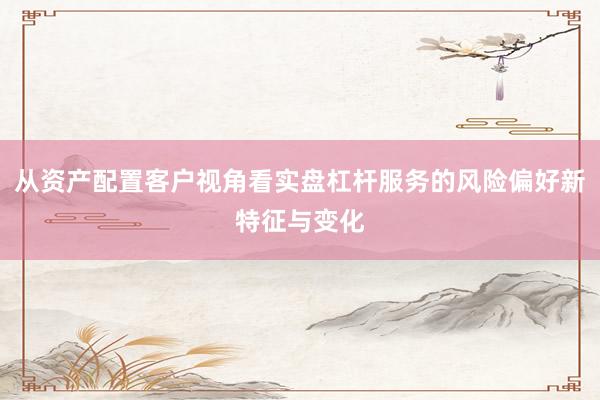 从资产配置客户视角看实盘杠杆服务的风险偏好新特征与变化
