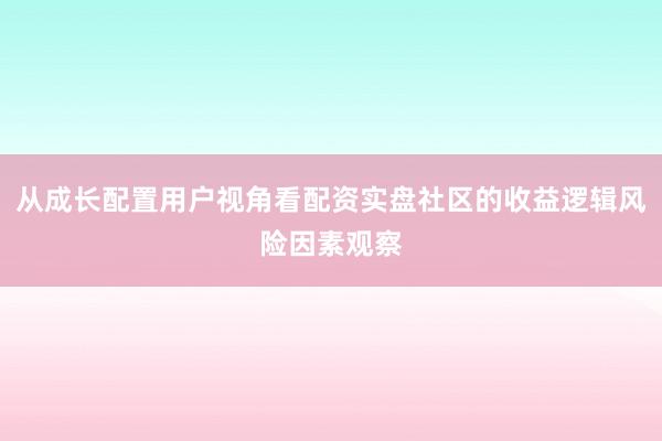 从成长配置用户视角看配资实盘社区的收益逻辑风险因素观察