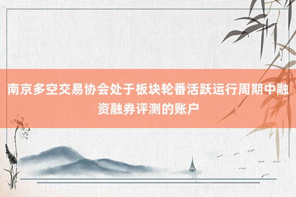 南京多空交易协会处于板块轮番活跃运行周期中融资融券评测的账户