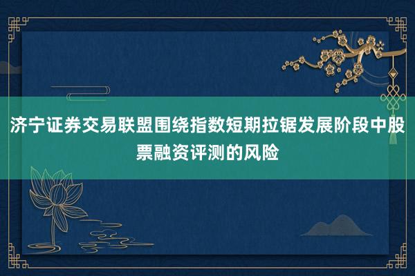 济宁证券交易联盟围绕指数短期拉锯发展阶段中股票融资评测的风险