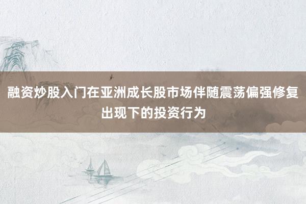 融资炒股入门在亚洲成长股市场伴随震荡偏强修复出现下的投资行为