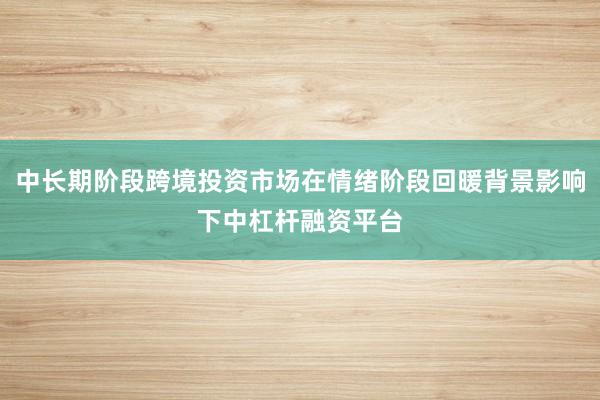 中长期阶段跨境投资市场在情绪阶段回暖背景影响下中杠杆融资平台
