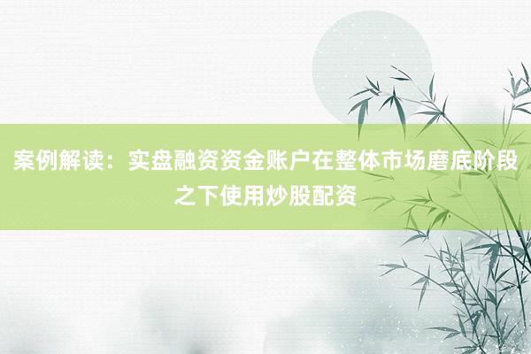 案例解读：实盘融资资金账户在整体市场磨底阶段之下使用炒股配资