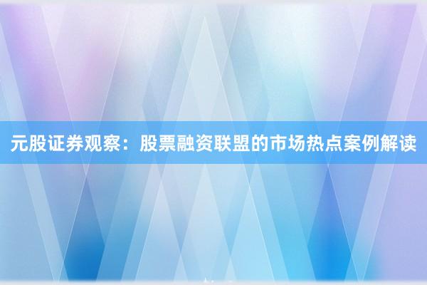 元股证券观察：股票融资联盟的市场热点案例解读