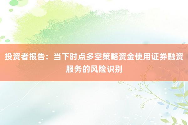投资者报告：当下时点多空策略资金使用证券融资服务的风险识别