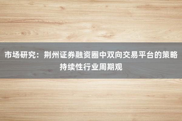 市场研究：荆州证券融资圈中双向交易平台的策略持续性行业周期观
