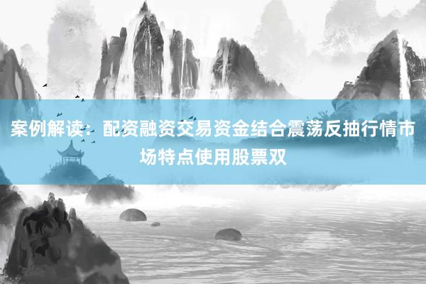 案例解读：配资融资交易资金结合震荡反抽行情市场特点使用股票双