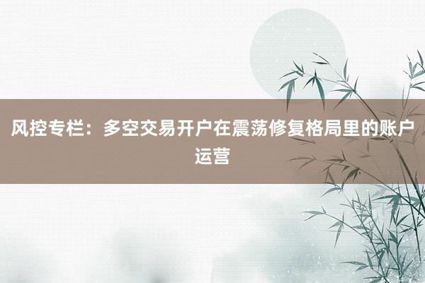 风控专栏：多空交易开户在震荡修复格局里的账户运营