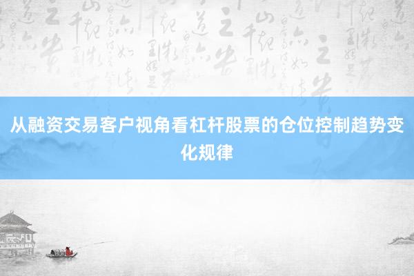 从融资交易客户视角看杠杆股票的仓位控制趋势变化规律