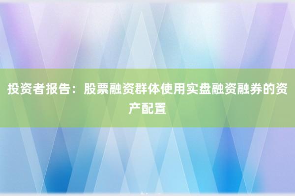 投资者报告：股票融资群体使用实盘融资融券的资产配置