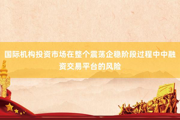 国际机构投资市场在整个震荡企稳阶段过程中中融资交易平台的风险