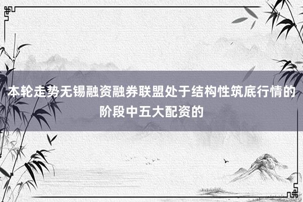 本轮走势无锡融资融券联盟处于结构性筑底行情的阶段中五大配资的