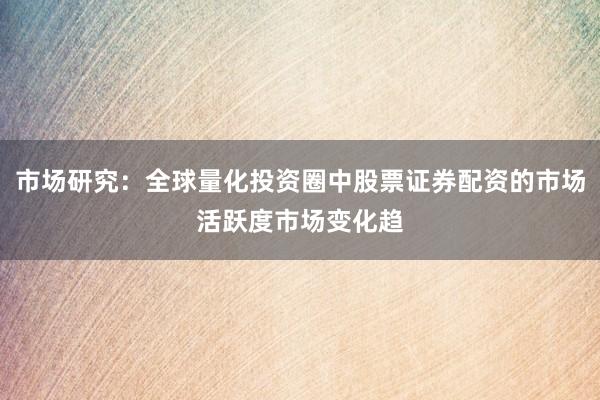 市场研究：全球量化投资圈中股票证券配资的市场活跃度市场变化趋