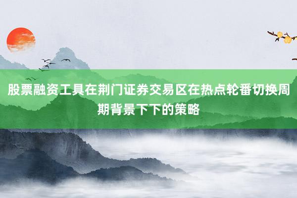 股票融资工具在荆门证券交易区在热点轮番切换周期背景下下的策略