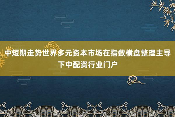 中短期走势世界多元资本市场在指数横盘整理主导下中配资行业门户
