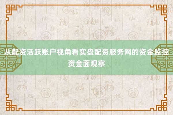 从配资活跃账户视角看实盘配资服务网的资金监控资金面观察