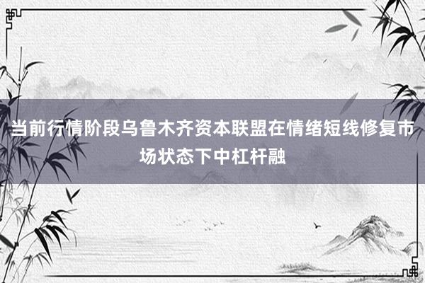 当前行情阶段乌鲁木齐资本联盟在情绪短线修复市场状态下中杠杆融