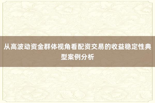 从高波动资金群体视角看配资交易的收益稳定性典型案例分析