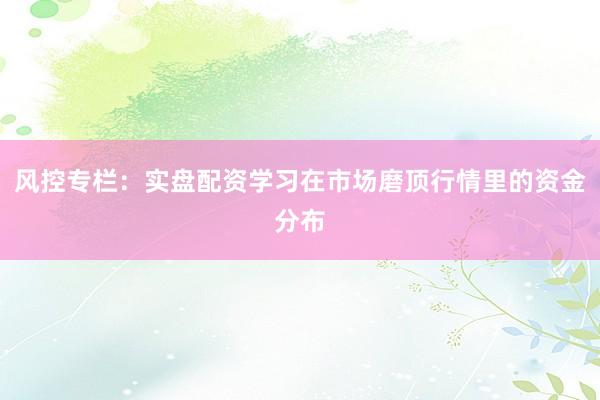 风控专栏：实盘配资学习在市场磨顶行情里的资金分布