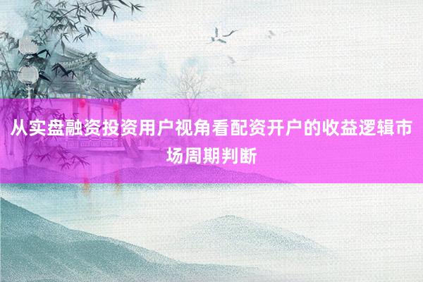 从实盘融资投资用户视角看配资开户的收益逻辑市场周期判断