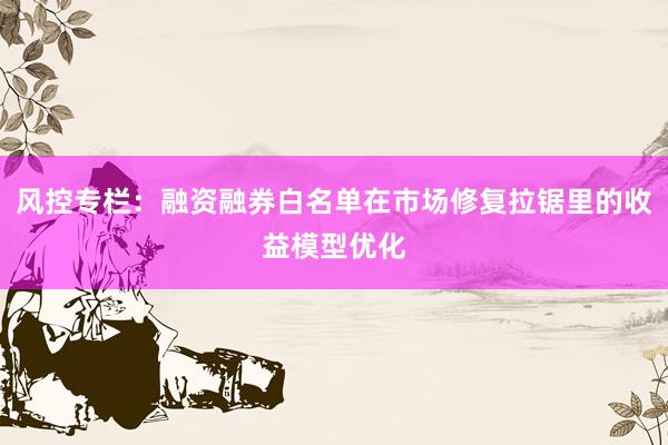 风控专栏：融资融券白名单在市场修复拉锯里的收益模型优化