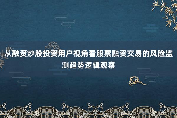 从融资炒股投资用户视角看股票融资交易的风险监测趋势逻辑观察