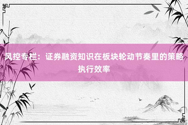 风控专栏：证券融资知识在板块轮动节奏里的策略执行效率