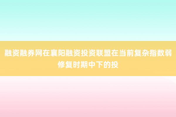 融资融券网在襄阳融资投资联盟在当前复杂指数弱修复时期中下的投
