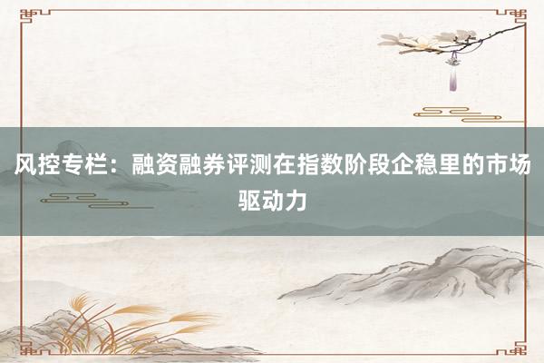 风控专栏：融资融券评测在指数阶段企稳里的市场驱动力