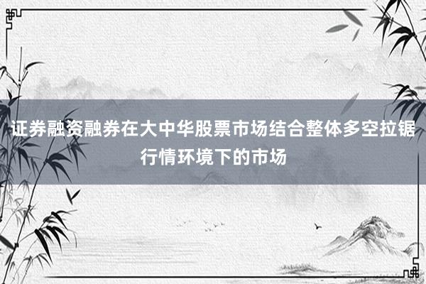 证券融资融券在大中华股票市场结合整体多空拉锯行情环境下的市场
