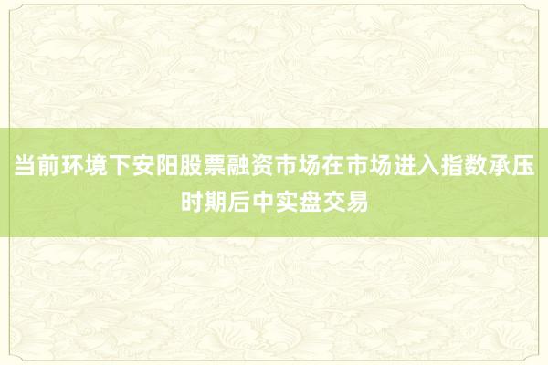当前环境下安阳股票融资市场在市场进入指数承压时期后中实盘交易