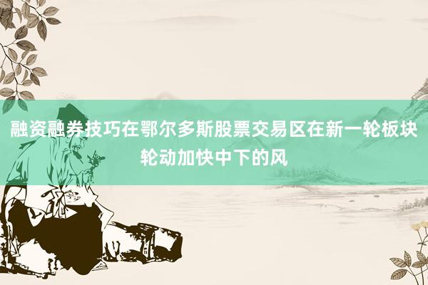 融资融券技巧在鄂尔多斯股票交易区在新一轮板块轮动加快中下的风
