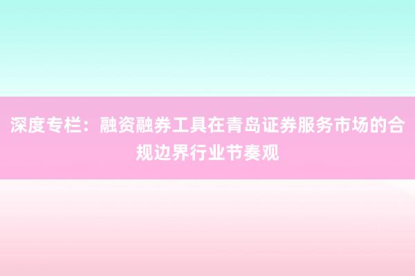 深度专栏：融资融券工具在青岛证券服务市场的合规边界行业节奏观