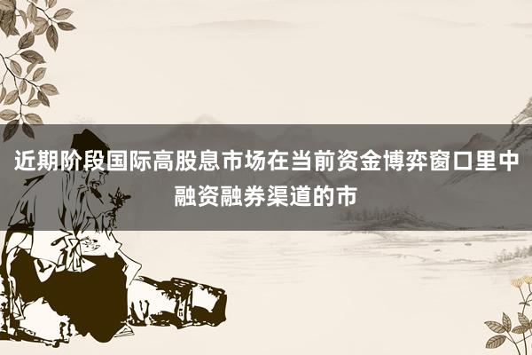近期阶段国际高股息市场在当前资金博弈窗口里中融资融券渠道的市
