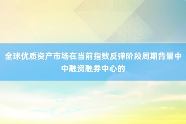 全球优质资产市场在当前指数反弹阶段周期背景中中融资融券中心的