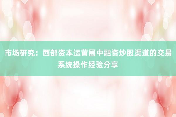 市场研究：西部资本运营圈中融资炒股渠道的交易系统操作经验分享