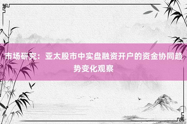 市场研究：亚太股市中实盘融资开户的资金协同趋势变化观察