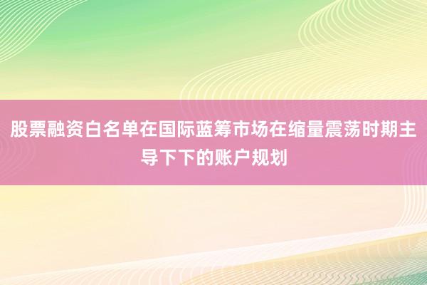 股票融资白名单在国际蓝筹市场在缩量震荡时期主导下下的账户规划