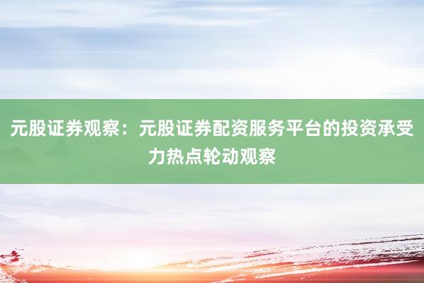 元股证券观察：元股证券配资服务平台的投资承受力热点轮动观察