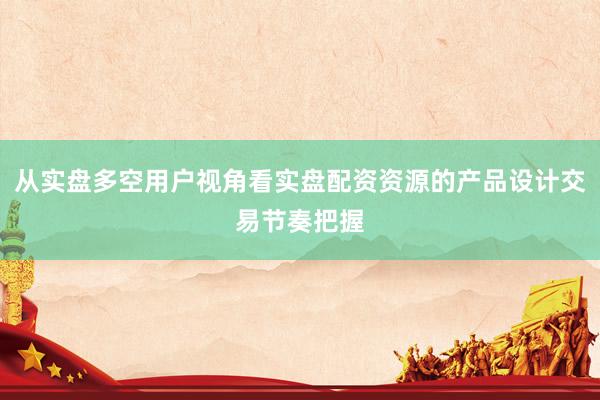 从实盘多空用户视角看实盘配资资源的产品设计交易节奏把握