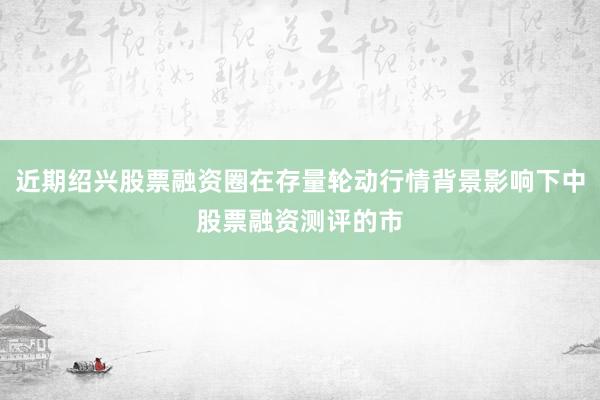 近期绍兴股票融资圈在存量轮动行情背景影响下中股票融资测评的市